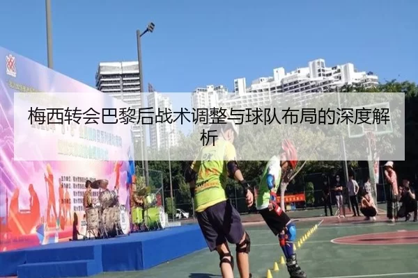 梅西转会巴黎后战术调整与球队布局的深度解析