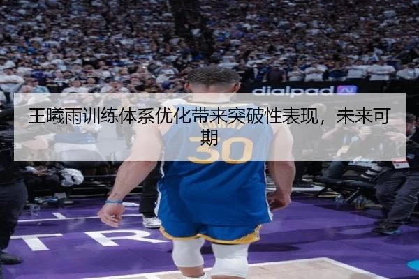 王曦雨训练体系优化带来突破性表现，未来可期